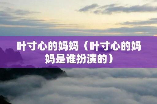 叶寸心的妈妈(叶寸心的妈妈是谁扮演的) 叶寸心的妈妈(叶寸心的妈妈是谁扮演的)
