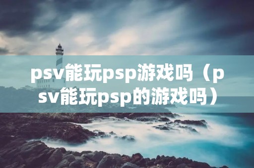 psv能玩psp游戏吗（psv能玩psp的游戏吗）