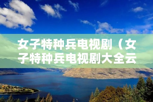 女子特种兵电视剧(女子特种兵电视剧大全云播放) 女子特种兵电视剧(女子特种兵电视剧大全云播放)