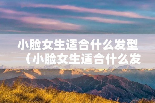 小脸女生适合什么发型（小脸女生适合什么发型短发发型）