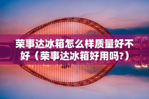 荣事达冰箱怎么样质量好不好（荣事达冰箱好用吗?）