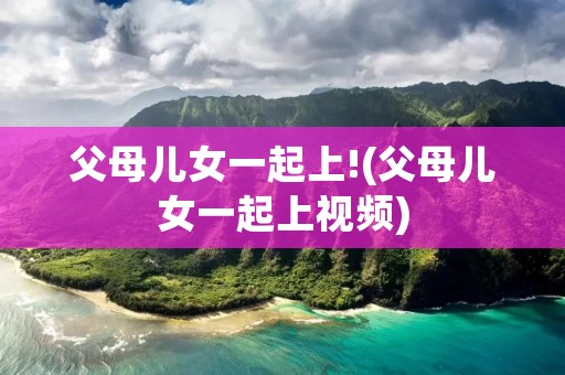 父母儿女一起上!(父母儿女一起上视频) 父母儿女一起上!(父母儿女一起上视频)
