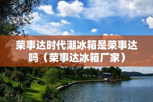 荣事达时代潮冰箱是荣事达吗（荣事达冰箱厂家）