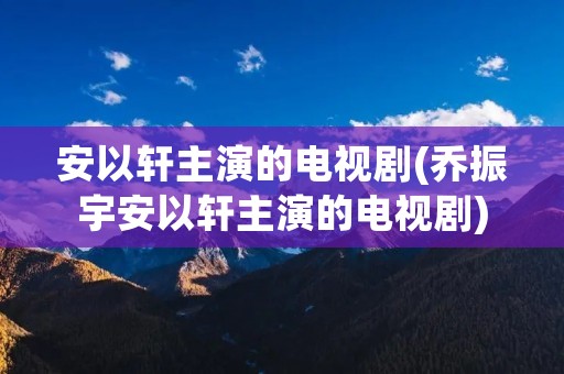 安以轩主演的电视剧(乔振宇安以轩主演的电视剧) 安以轩主演的电视剧(乔振宇安以轩主演的电视剧)