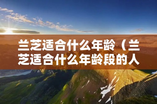 兰芝适合什么年龄(兰芝适合什么年龄段的人使用) 兰芝适合什么年龄(兰芝适合什么年龄段的人使用)