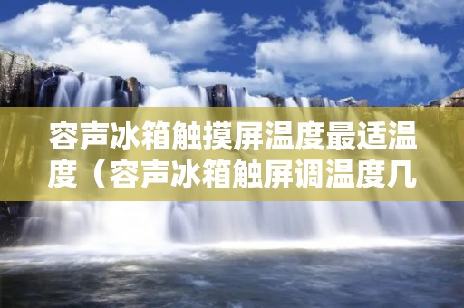 容声冰箱触摸屏温度最适温度（容声冰箱触屏调温度几度合适）