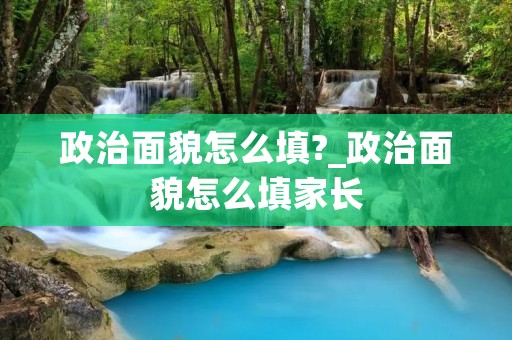 政治面貌怎么填?_政治面貌怎么填家长 政治面貌怎么填?_政治面貌怎么填家长