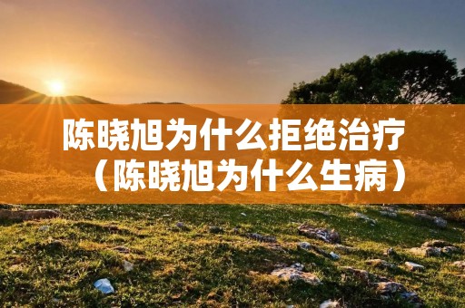 陈晓旭为什么拒绝治疗（陈晓旭为什么生病）