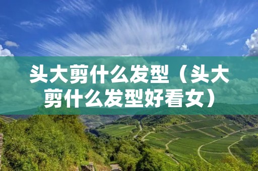 头大剪什么发型(头大剪什么发型好看女) 头大剪什么发型(头大剪什么发型好看女)