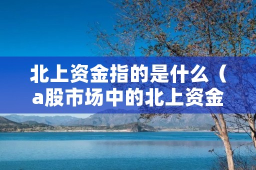 北上资金指的是什么（a股市场中的北上资金指的是什么）