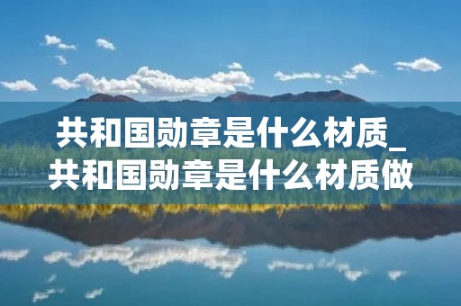 共和国勋章是什么材质_共和国勋章是什么材质做成的图片 共和国勋章是什么材质_共和国勋章是什么材质做成的图片