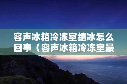 容声冰箱冷冻室结冰怎么回事（容声冰箱冷冻室最下层结冰）