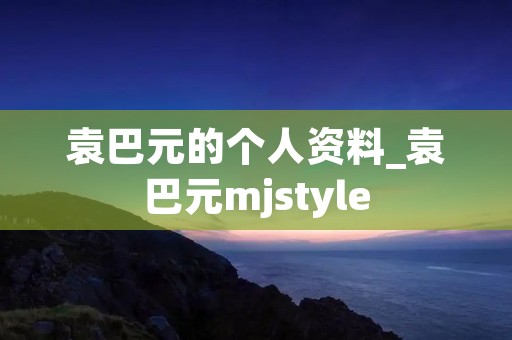 袁巴元的个人资料_袁巴元mjstyle 袁巴元的个人资料_袁巴元mjstyle
