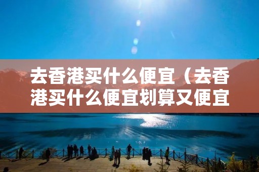 去香港买什么便宜（去香港买什么便宜划算又便宜）