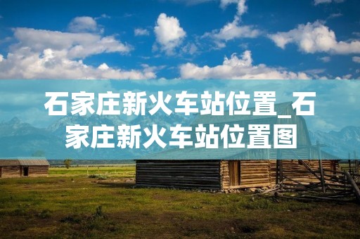 石家庄新火车站位置_石家庄新火车站位置图