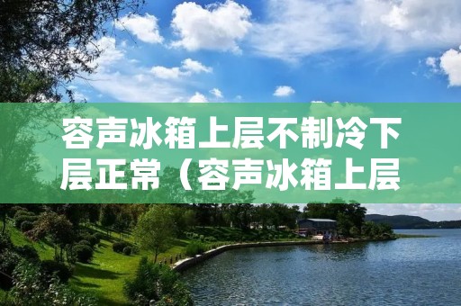 容声冰箱上层不制冷下层正常（容声冰箱上层不制冷下层正常冷风上不来）
