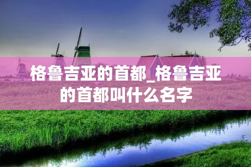 格鲁吉亚的首都_格鲁吉亚的首都叫什么名字