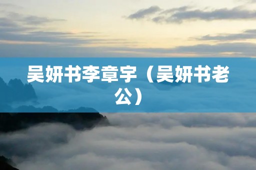 吴妍书李章宇(吴妍书老公) 吴妍书李章宇(吴妍书老公)