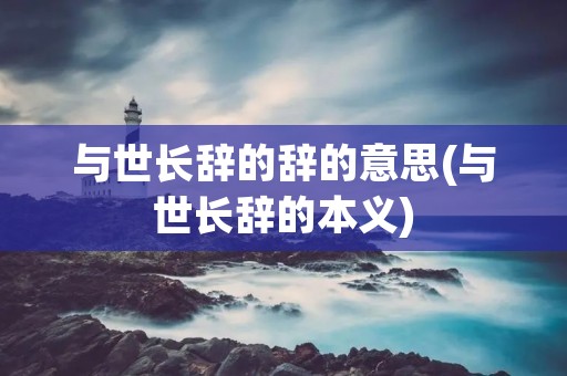 与世长辞的辞的意思(与世长辞的本义) 与世长辞的辞的意思(与世长辞的本义)