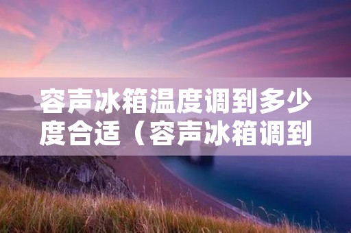 容声冰箱温度调到多少度合适(容声冰箱调到几度合适) 容声冰箱温度调到多少度合适(容声冰箱调到几度合适)