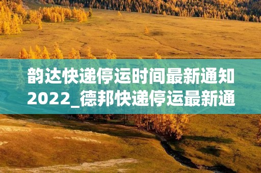 韵达快递停运时间最新通知2022_德邦快递停运最新通知
