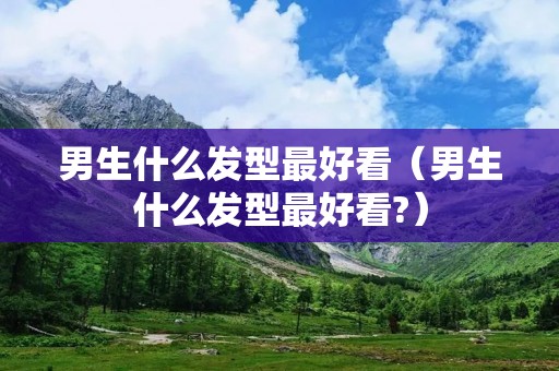 男生什么发型最好看（男生什么发型最好看?）