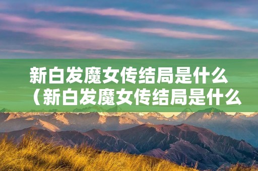 新白发魔女传结局是什么(新白发魔女传结局是什么) 新白发魔女传结局是什么(新白发魔女传结局是什么)