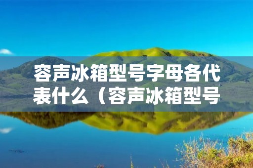 容声冰箱型号字母各代表什么(容声冰箱型号字母代表什么功能)