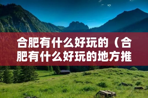合肥有什么好玩的（合肥有什么好玩的地方推荐）