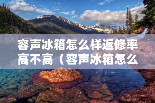 容声冰箱怎么样返修率高不高(容声冰箱怎么样返修率高不高呀)
