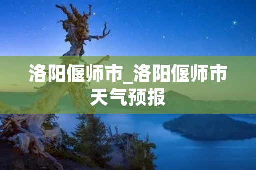洛阳偃师市_洛阳偃师市天气预报