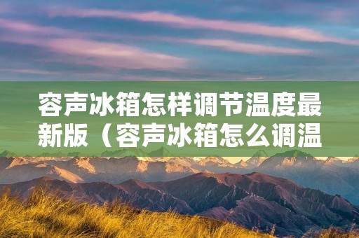容声冰箱怎样调节温度最新版(容声冰箱怎么调温?)