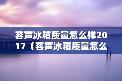 容声冰箱质量怎么样2017(容声冰箱质量怎么样2017年款)