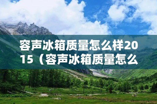 容声冰箱质量怎么样2015(容声冰箱质量怎么样?)