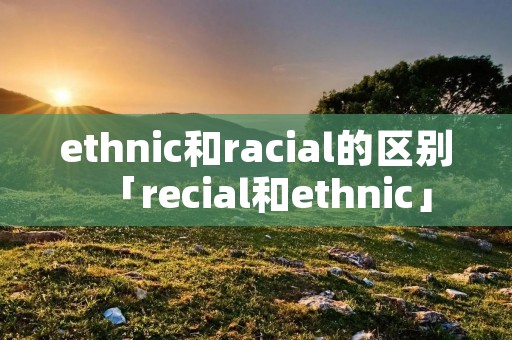 ethnic和racial的区别「recial和ethnic」 ethnic和racial的区别「recial和ethnic」