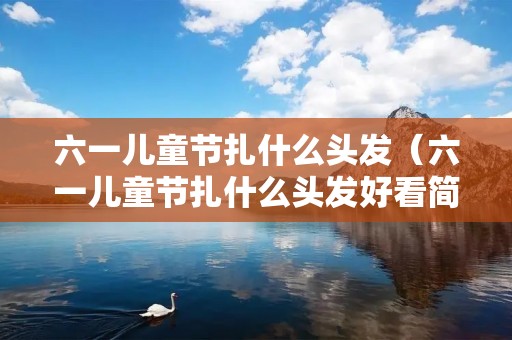 六一儿童节扎什么头发（六一儿童节扎什么头发好看简单）