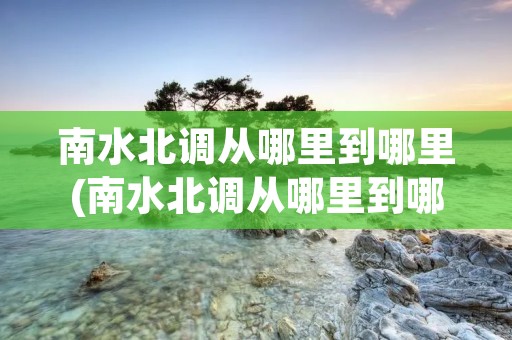 南水北调从哪里到哪里(南水北调从哪里到哪里有多少公里) 南水北调从哪里到哪里(南水北调从哪里到哪里有多少公里)