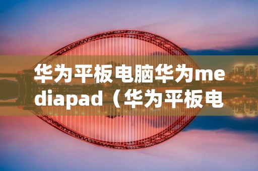 华为平板电脑华为mediapad（华为平板电脑华为账号怎么弄）