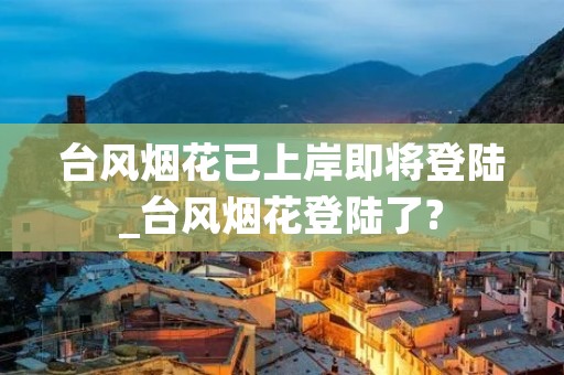台风烟花已上岸即将登陆_台风烟花登陆了? 台风烟花已上岸即将登陆_台风烟花登陆了?