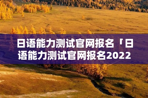 日语能力测试官网报名「日语能力测试官网报名2022」