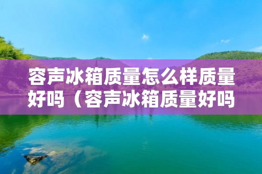 容声冰箱质量怎么样质量好吗（容声冰箱质量好吗百度知道）