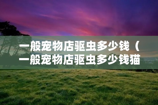 一般宠物店驱虫多少钱（一般宠物店驱虫多少钱猫猫）