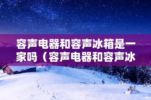 容声电器和容声冰箱是一家吗（容声电器和容声冰箱是一家吗是正品吗）