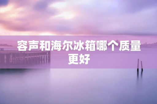 容声和海尔冰箱哪个质量更好 容声和海尔冰箱哪个质量更好