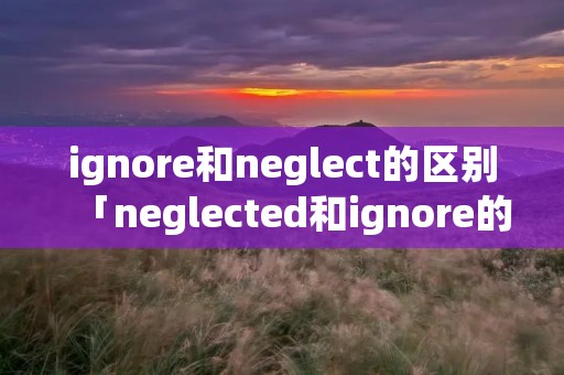 ignore和neglect的区别「neglected和ignore的区别」