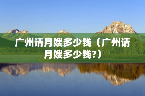 广州请月嫂多少钱（广州请月嫂多少钱?）