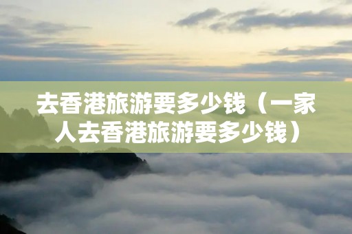 去香港旅游要多少钱（一家人去香港旅游要多少钱）