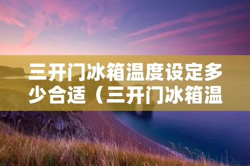 三开门冰箱温度设定多少合适（三开门冰箱温度设定多少合适夏天）