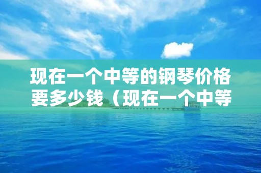 现在一个中等的钢琴价格要多少钱(现在一个中等的钢琴价格要多少钱呢) 现在一个中等的钢琴价格要多少钱(现在一个中等的钢琴价格要多少钱呢)