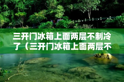 三开门冰箱上面两层不制冷了（三开门冰箱上面两层不制冷了什么原因）